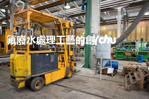 氟廢水處理工藝的創(chuàng)新與突破，你所不明白的秘密！